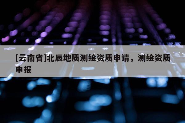 [云南省]北辰地质测绘资质申请，测绘资质申报