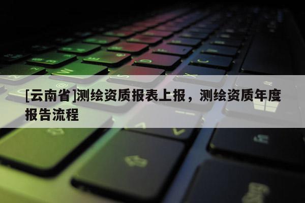 [云南省]测绘资质报表上报，测绘资质年度报告流程