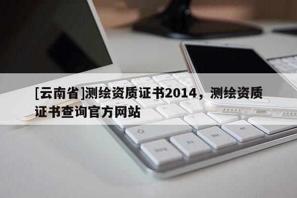 [云南省]测绘资质证书2014，测绘资质证书查询官方网站