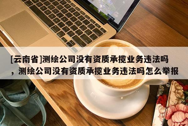 [云南省]测绘公司没有资质承揽业务违法吗，测绘公司没有资质承揽业务违法吗怎么举报