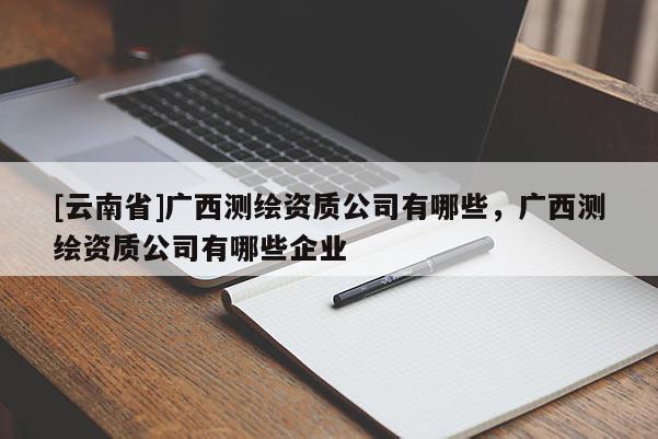 [云南省]广西测绘资质公司有哪些，广西测绘资质公司有哪些企业