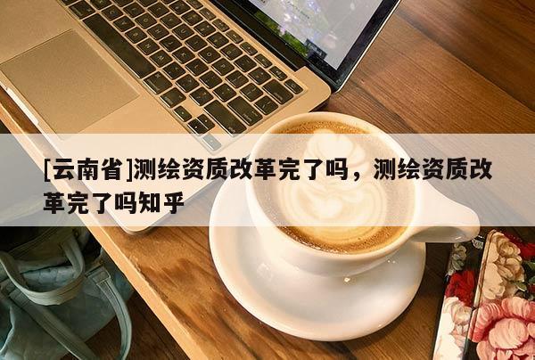 [云南省]测绘资质改革完了吗，测绘资质改革完了吗知乎