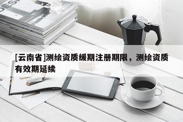 [云南省]测绘资质缓期注册期限，测绘资质有效期延续