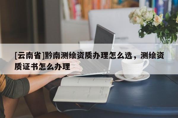 [云南省]黔南测绘资质办理怎么选，测绘资质证书怎么办理