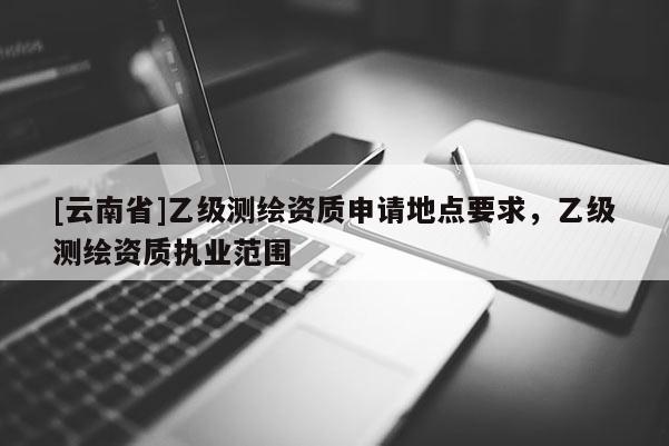 [云南省]乙级测绘资质申请地点要求，乙级测绘资质执业范围
