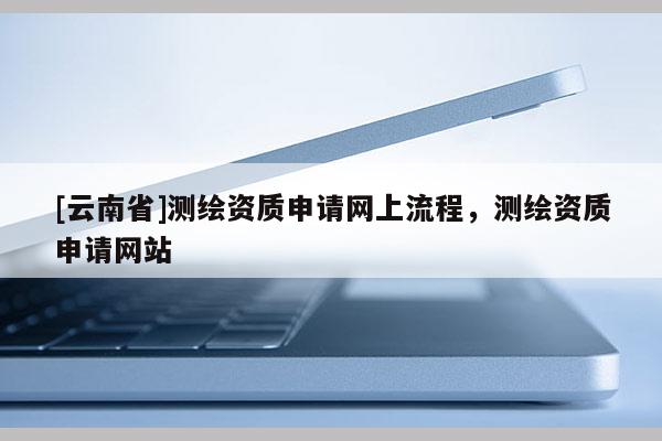 [云南省]测绘资质申请网上流程，测绘资质申请网站