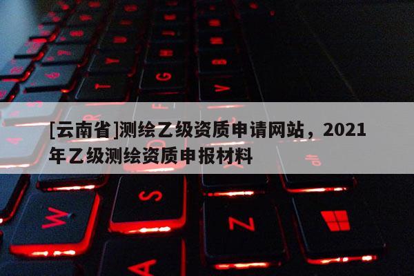 [云南省]测绘乙级资质申请网站，2021年乙级测绘资质申报材料