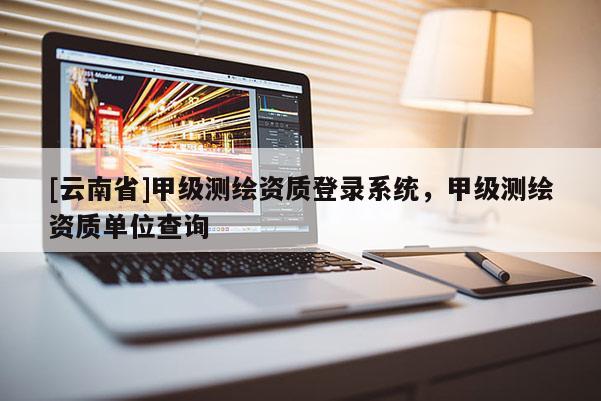 [云南省]甲级测绘资质登录系统，甲级测绘资质单位查询