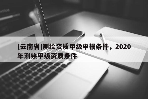 [云南省]测绘资质甲级申报条件，2020年测绘甲级资质条件