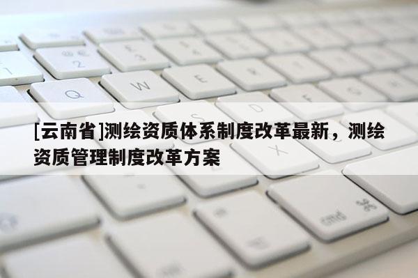 [云南省]测绘资质体系制度改革最新，测绘资质管理制度改革方案