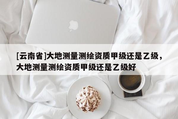 [云南省]大地测量测绘资质甲级还是乙级，大地测量测绘资质甲级还是乙级好