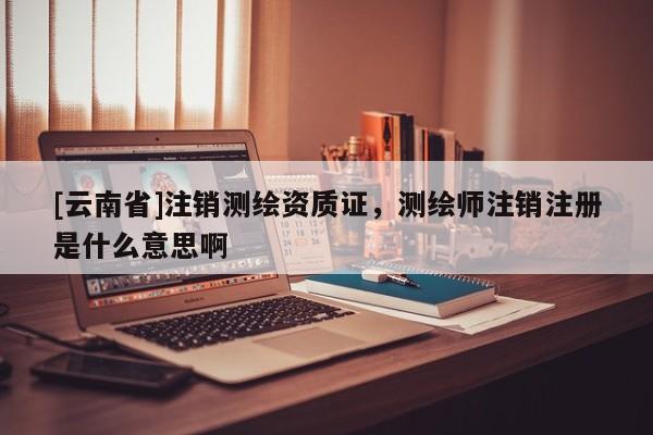 [云南省]注销测绘资质证，测绘师注销注册是什么意思啊