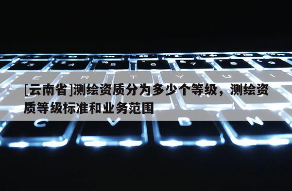 [云南省]测绘资质分为多少个等级，测绘资质等级标准和业务范围