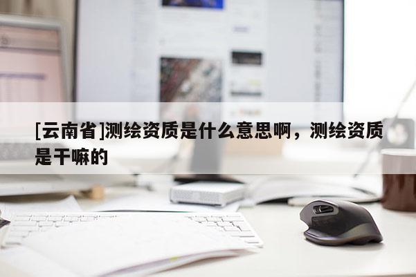 [云南省]测绘资质是什么意思啊，测绘资质是干嘛的