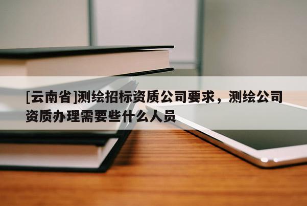 [云南省]测绘招标资质公司要求，测绘公司资质办理需要些什么人员