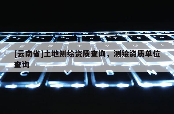 [云南省]土地测绘资质查询，测绘资质单位查询