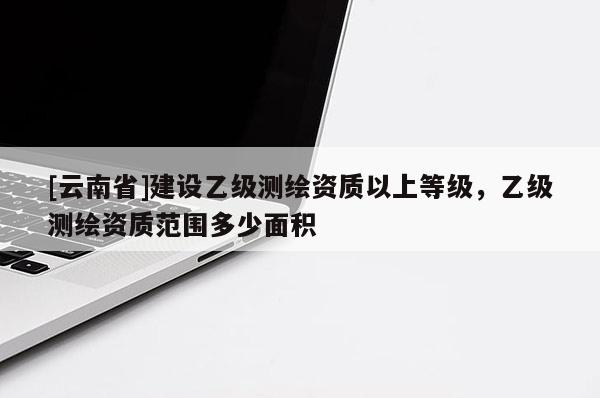 [云南省]建设乙级测绘资质以上等级，乙级测绘资质范围多少面积