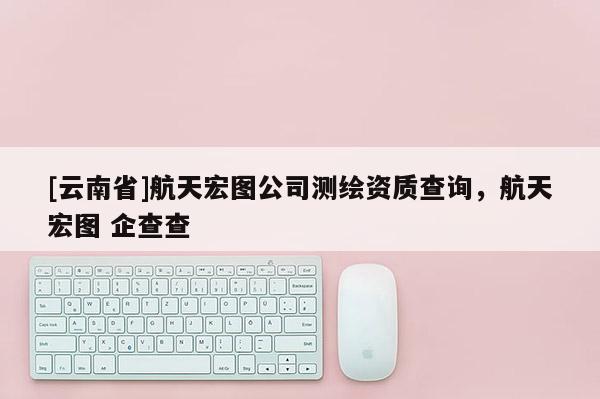 [云南省]航天宏图公司测绘资质查询，航天宏图 企查查