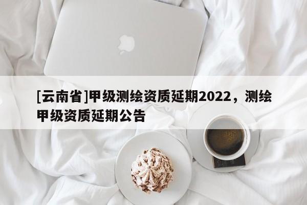[云南省]甲级测绘资质延期2022，测绘甲级资质延期公告