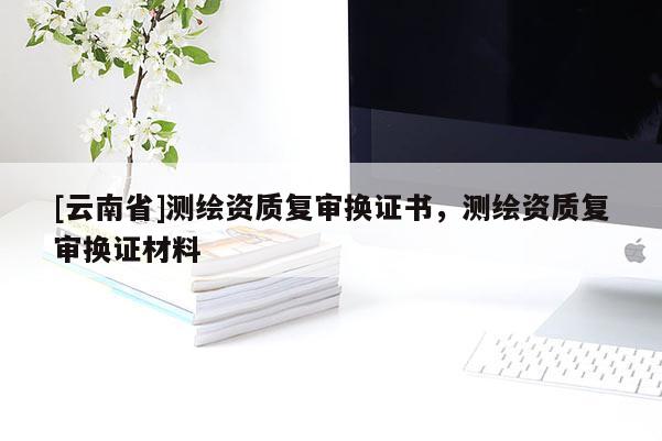 [云南省]测绘资质复审换证书，测绘资质复审换证材料