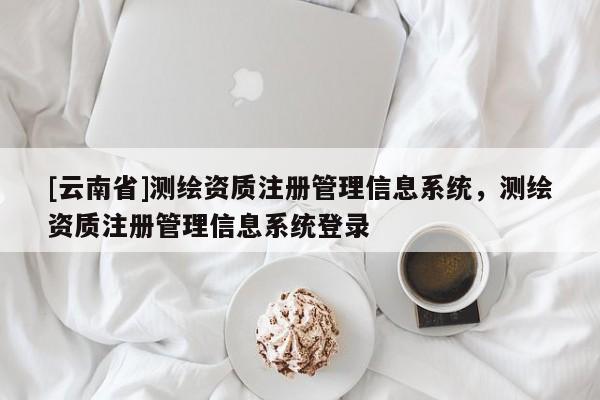 [云南省]测绘资质注册管理信息系统，测绘资质注册管理信息系统登录