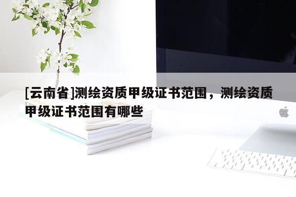 [云南省]测绘资质甲级证书范围，测绘资质甲级证书范围有哪些