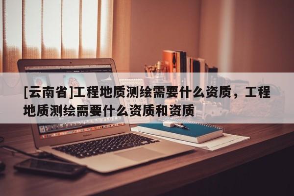 [云南省]工程地质测绘需要什么资质，工程地质测绘需要什么资质和资质