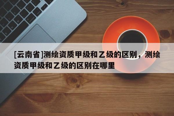 [云南省]测绘资质甲级和乙级的区别，测绘资质甲级和乙级的区别在哪里