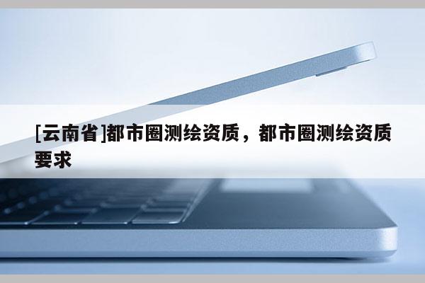 [云南省]都市圈测绘资质，都市圈测绘资质要求