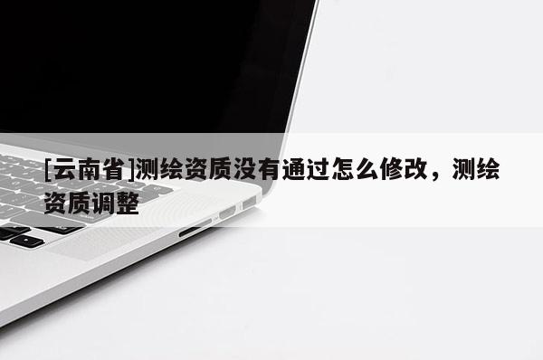 [云南省]测绘资质没有通过怎么修改，测绘资质调整