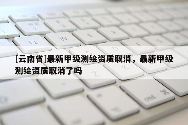 [云南省]最新甲级测绘资质取消，最新甲级测绘资质取消了吗
