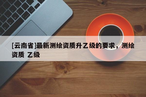 [云南省]最新测绘资质升乙级的要求，测绘资质 乙级