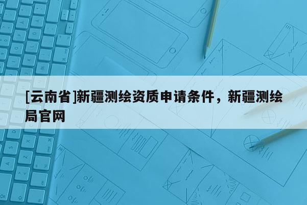 [云南省]新疆测绘资质申请条件，新疆测绘局官网