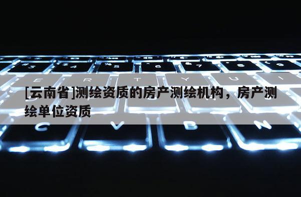 [云南省]测绘资质的房产测绘机构，房产测绘单位资质