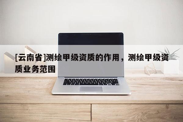 [云南省]测绘甲级资质的作用，测绘甲级资质业务范围
