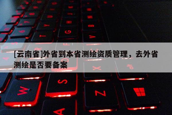 [云南省]外省到本省测绘资质管理，去外省测绘是否要备案