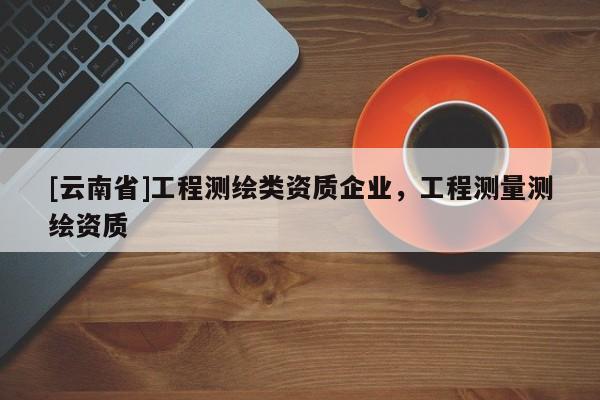 [云南省]工程测绘类资质企业，工程测量测绘资质
