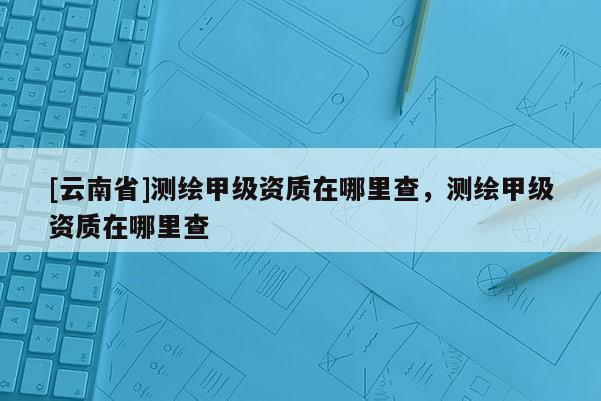 [云南省]测绘甲级资质在哪里查，测绘甲级资质在哪里查