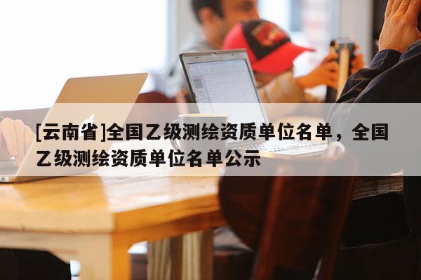 [云南省]全国乙级测绘资质单位名单，全国乙级测绘资质单位名单公示