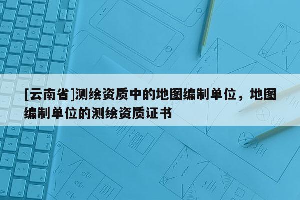 [云南省]测绘资质中的地图编制单位，地图编制单位的测绘资质证书