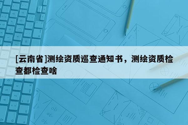[云南省]测绘资质巡查通知书，测绘资质检查都检查啥