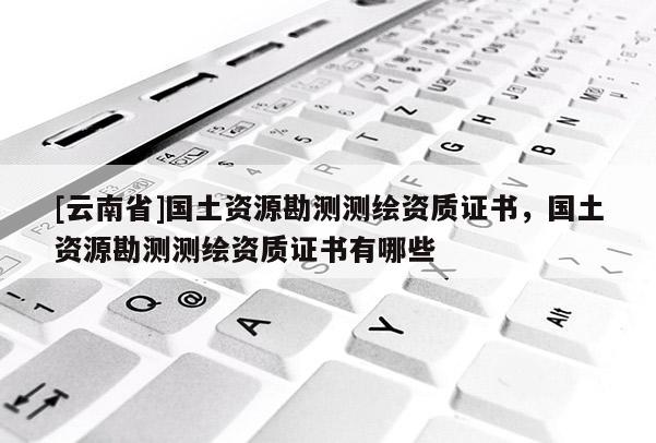 [云南省]国土资源勘测测绘资质证书，国土资源勘测测绘资质证书有哪些