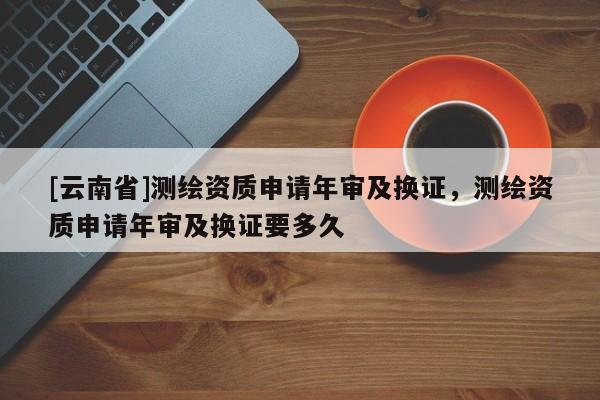 [云南省]测绘资质申请年审及换证，测绘资质申请年审及换证要多久