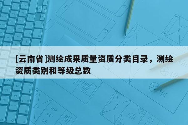 [云南省]测绘成果质量资质分类目录，测绘资质类别和等级总数