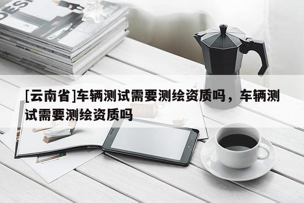 [云南省]车辆测试需要测绘资质吗，车辆测试需要测绘资质吗