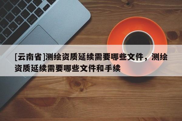 [云南省]测绘资质延续需要哪些文件，测绘资质延续需要哪些文件和手续