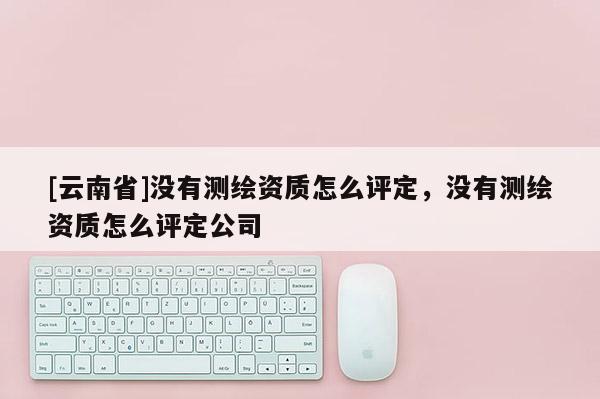[云南省]没有测绘资质怎么评定，没有测绘资质怎么评定公司