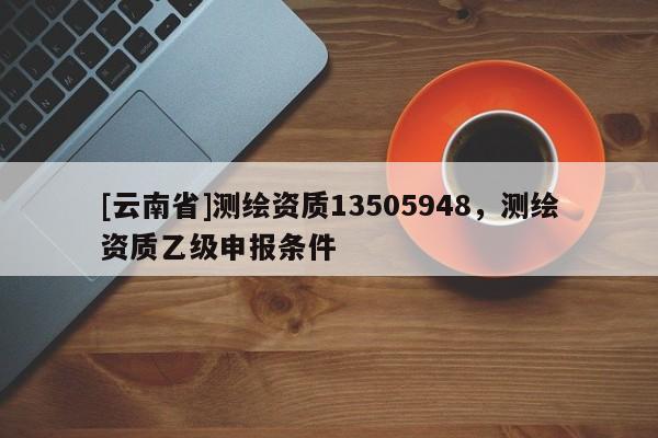 [云南省]测绘资质13505948，测绘资质乙级申报条件