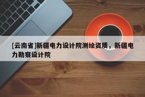 [云南省]新疆电力设计院测绘资质，新疆电力勘察设计院
