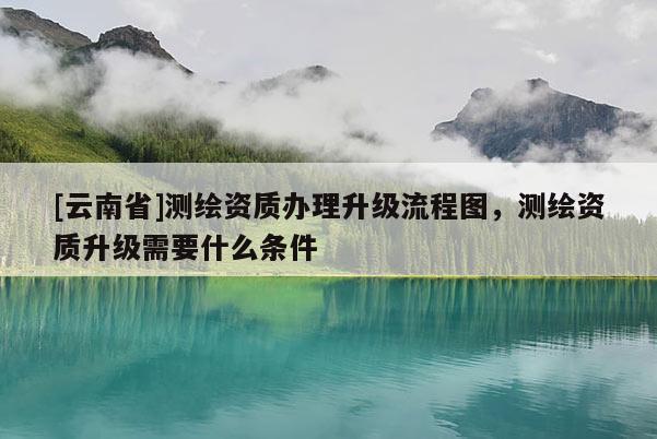 [云南省]测绘资质办理升级流程图，测绘资质升级需要什么条件